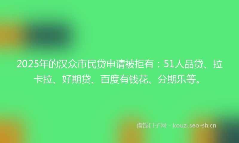 2025年的汉众市民贷申请被拒有：51人品贷、拉卡拉、好期贷、百度有钱花、分期乐等。