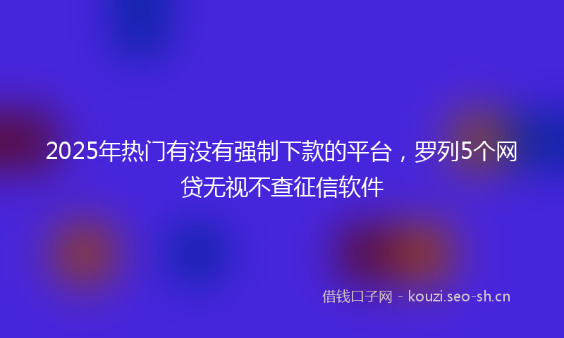 2025年热门有没有强制下款的平台，罗列5个网贷无视不查征信软件