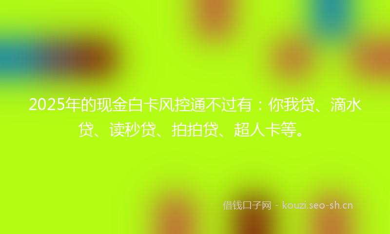 2025年的现金白卡风控通不过有：你我贷、滴水贷、读秒贷、拍拍贷、超人卡等。