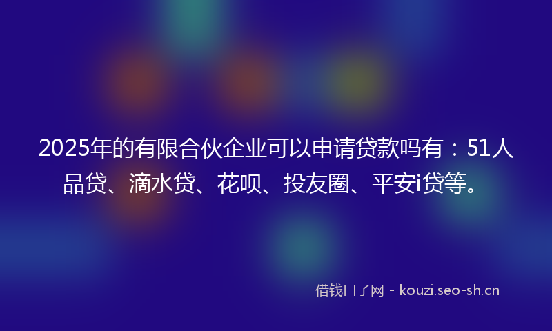 2025年的有限合伙企业可以申请贷款吗有：51人品贷、滴水贷、花呗、投友圈、平安i贷等。