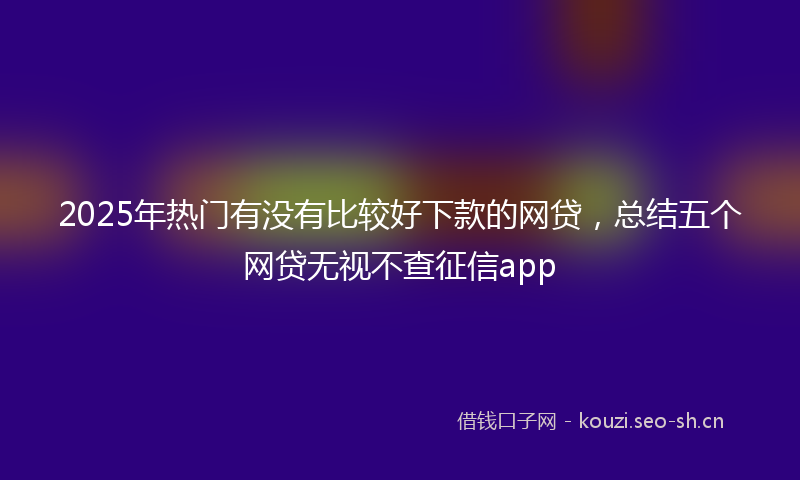 2025年热门有没有比较好下款的网贷，总结五个网贷无视不查征信app