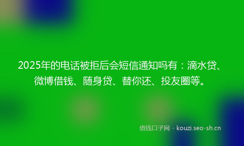 2025年的电话被拒后会短信通知吗有：滴水贷、微博借钱、随身贷、替你还、投友圈等。
