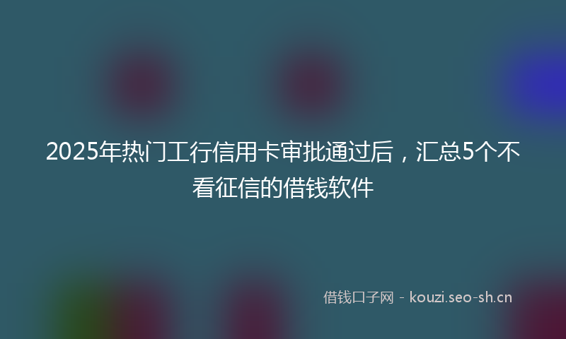 2025年热门工行信用卡审批通过后，汇总5个不看征信的借钱软件