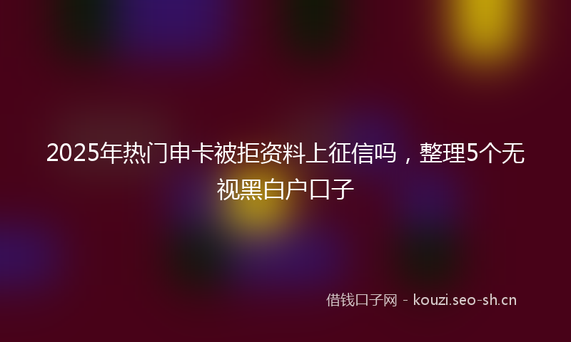 2025年热门申卡被拒资料上征信吗，整理5个无视黑白户口子