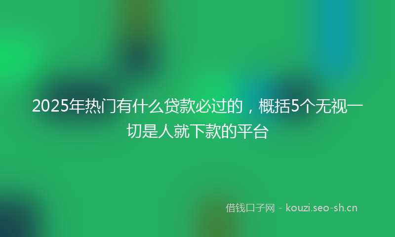 2025年热门有什么贷款必过的，概括5个无视一切是人就下款的平台