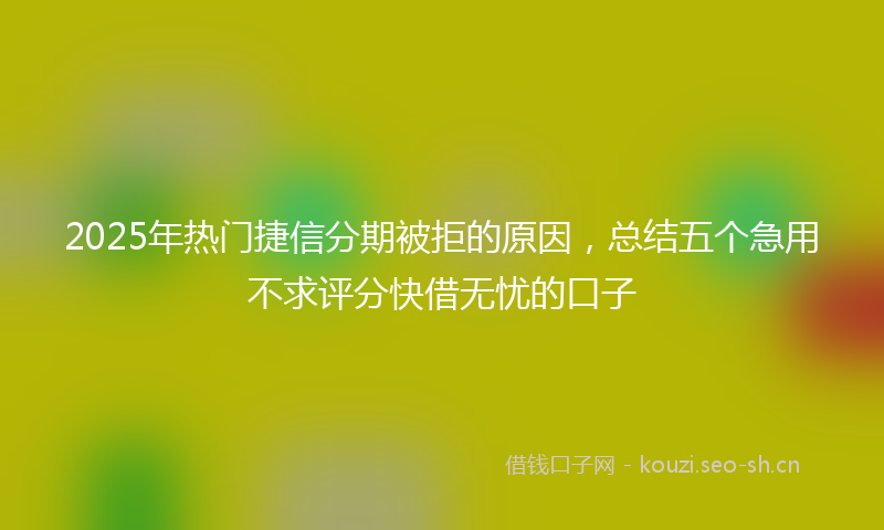 2025年热门捷信分期被拒的原因,总结五个急用不求评分快借无忧的口子