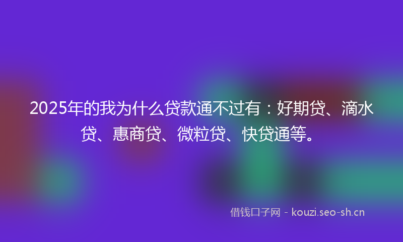 2025年的我为什么贷款通不过有:好期贷、滴水贷、惠商贷、微粒贷、快贷通等。