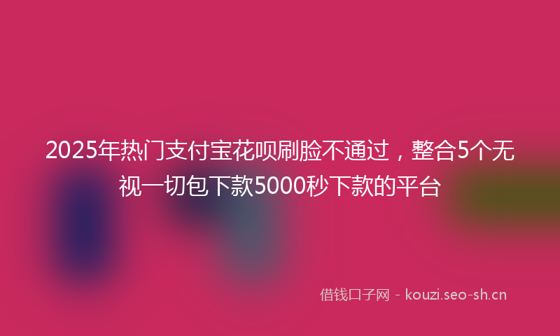 2025年热门支付宝花呗刷脸不通过，整合5个无视一切包下款5000秒下款的平台