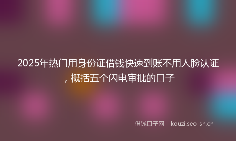 2025年热门用身份证借钱快速到账不用人脸认证，概括五个闪电审批的口子