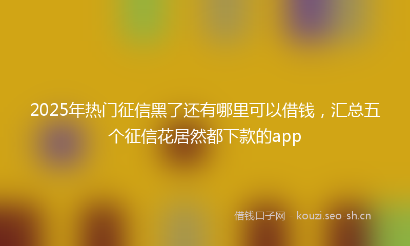 2025年热门征信黑了还有哪里可以借钱,汇总五个征信花居然都下款的app