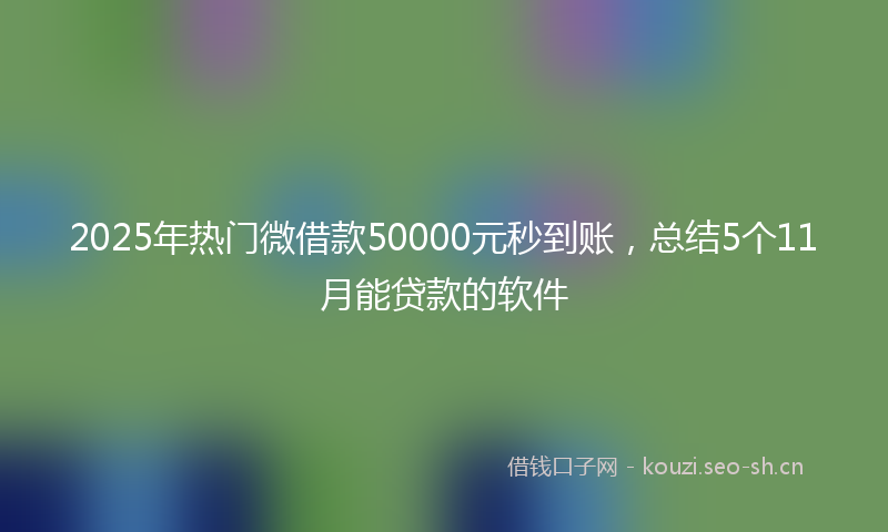 2025年热门微借款50000元秒到账，总结5个11月能贷款的软件