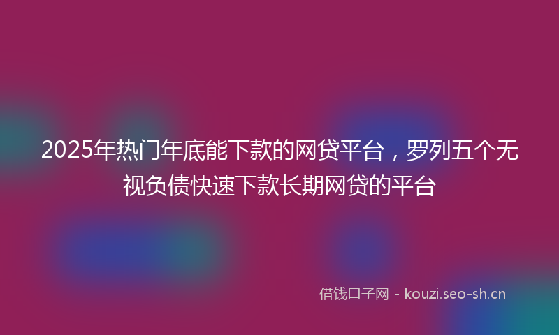 2025年热门年底能下款的网贷平台,罗列五个无视负债快速下款长期网贷的平台
