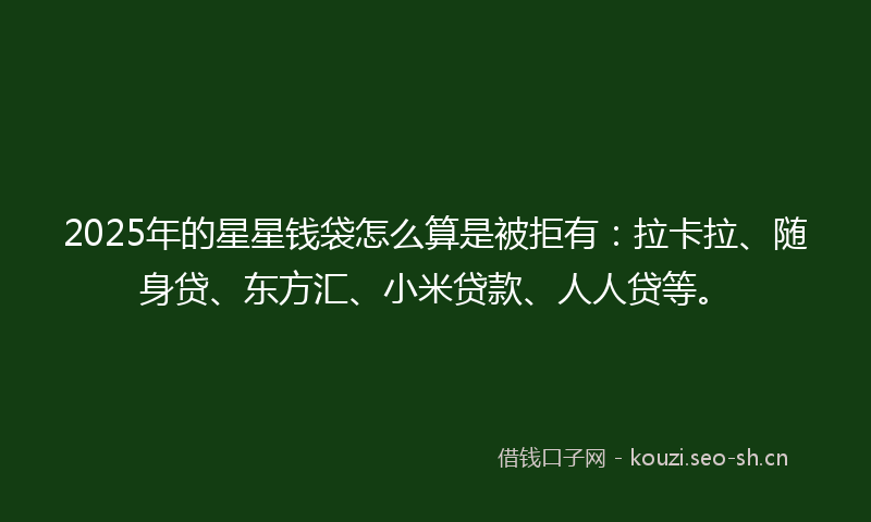 2025年的星星钱袋怎么算是被拒有：拉卡拉、随身贷、东方汇、小米贷款、人人贷等。