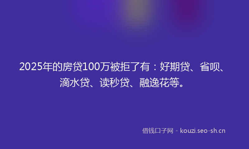 2025年的房贷100万被拒了有:好期贷、省呗、滴水贷、读秒贷、融逸花等。