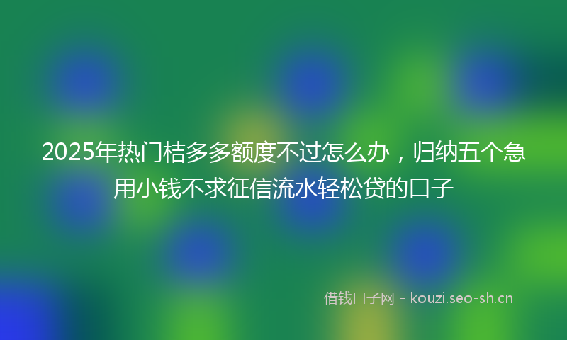 2025年热门桔多多额度不过怎么办，归纳五个急用小钱不求征信流水轻松贷的口子