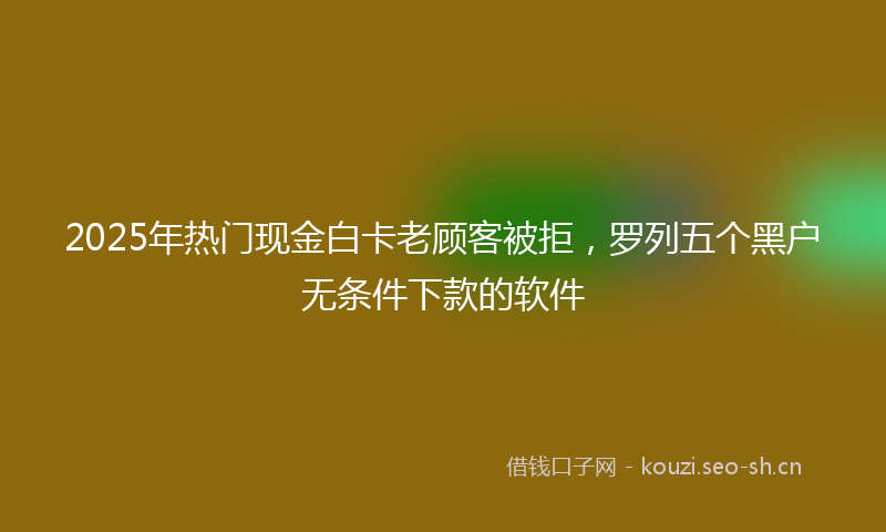 2025年热门现金白卡老顾客被拒，罗列五个黑户无条件下款的软件