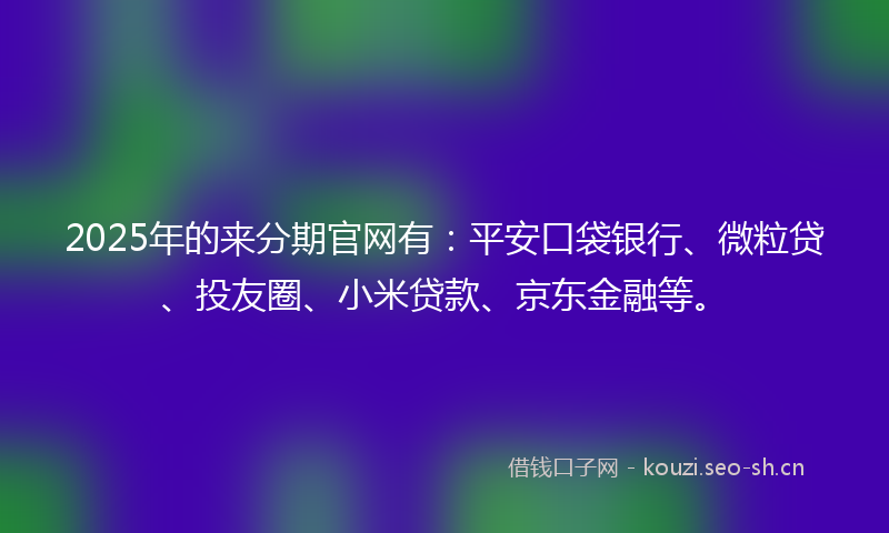 2025年的来分期官网有：平安口袋银行、微粒贷、投友圈、小米贷款、京东金融等。