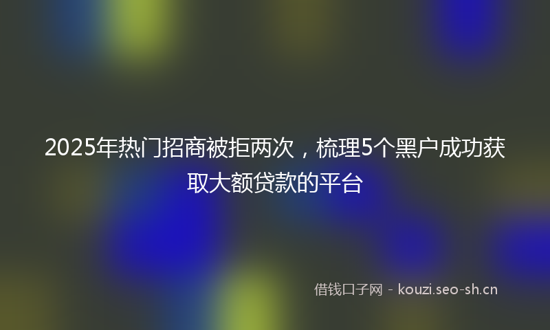 2025年热门招商被拒两次，梳理5个黑户成功获取大额贷款的平台