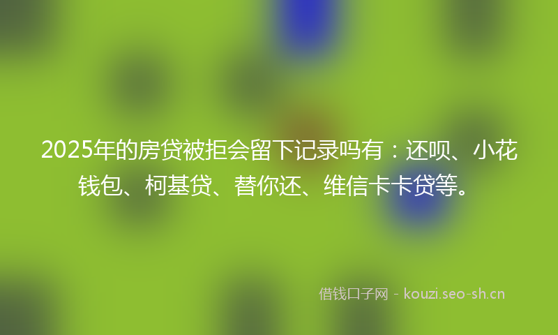 2025年的房贷被拒会留下记录吗有：还呗、小花钱包、柯基贷、替你还、维信卡卡贷等。