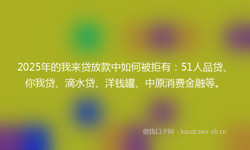 2025年的我来贷放款中如何被拒有：51人品贷、你我贷、滴水贷、洋钱罐、中原消费金融等。