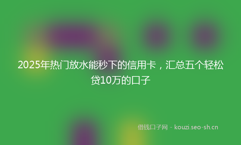 2025年热门放水能秒下的信用卡，汇总五个轻松贷10万的口子