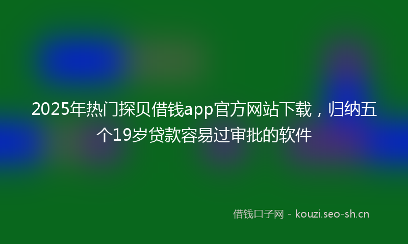2025年热门探贝借钱app官方网站下载，归纳五个19岁贷款容易过审批的软件