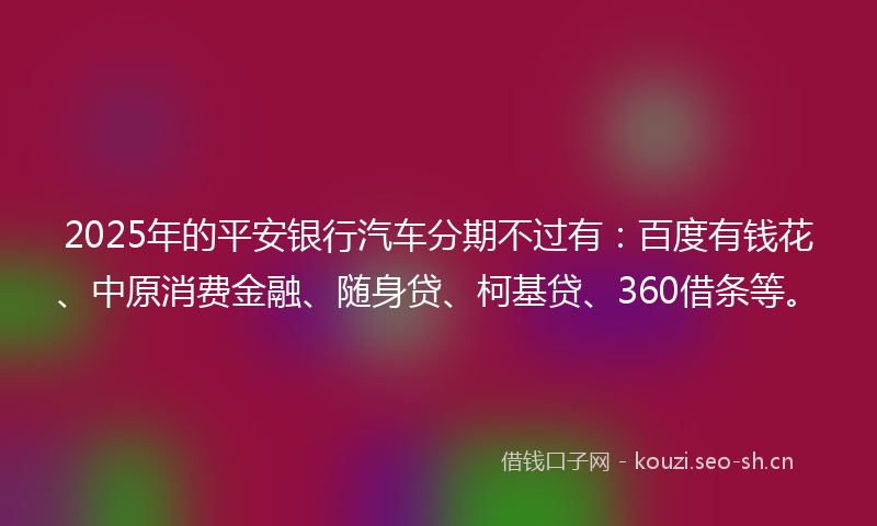 2025年的平安银行汽车分期不过有：百度有钱花、中原消费金融、随身贷、柯基贷、360借条等。