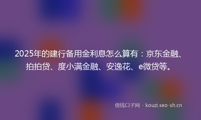 2025年的建行备用金利息怎么算有：京东金融、拍拍贷、度小满金融、安逸花、e微贷等。