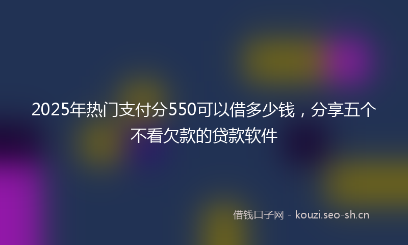 2025年热门支付分550可以借多少钱，分享五个不看欠款的贷款软件