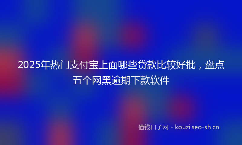 2025年热门支付宝上面哪些贷款比较好批，盘点五个网黑逾期下款软件