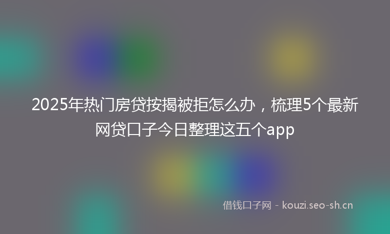 2025年热门房贷按揭被拒怎么办,梳理5个最新网贷口子今日整理这五个app