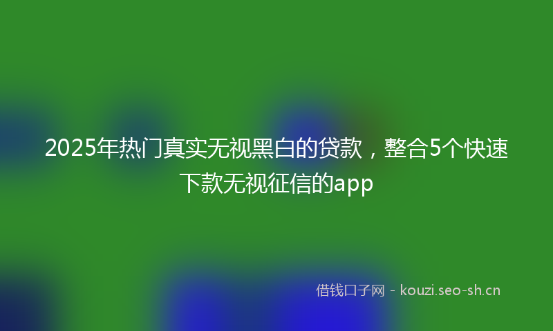 2025年热门真实无视黑白的贷款,整合5个快速下款无视征信的app
