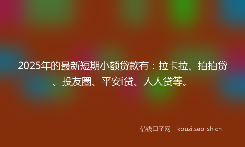 2025年的最新短期小额贷款有：拉卡拉、拍拍贷、投友圈、平安i贷、人人贷等。