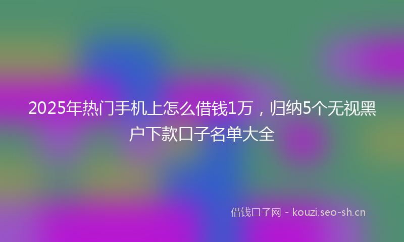2025年热门手机上怎么借钱1万，归纳5个无视黑户下款口子名单大全