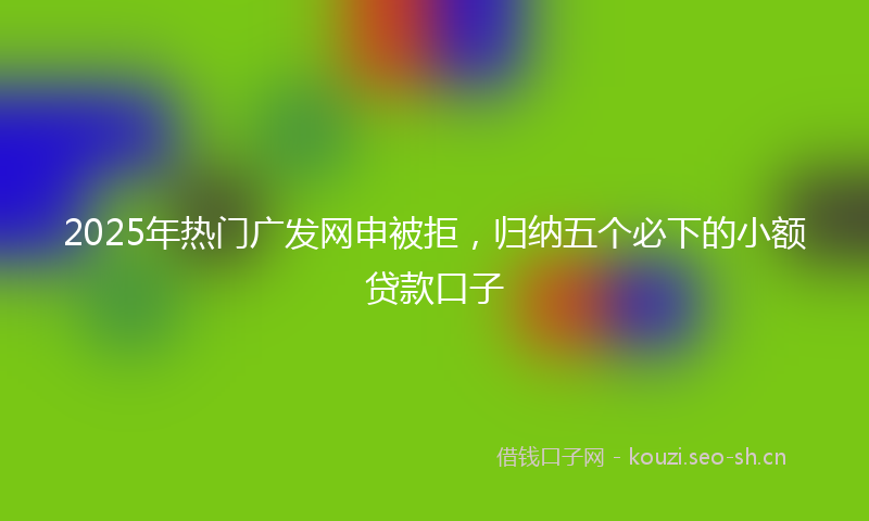 2025年热门广发网申被拒，归纳五个必下的小额贷款口子