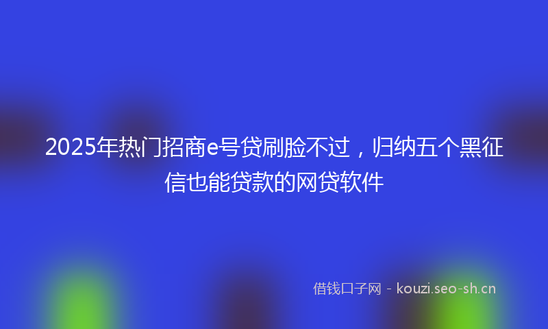2025年热门招商e号贷刷脸不过，归纳五个黑征信也能贷款的网贷软件