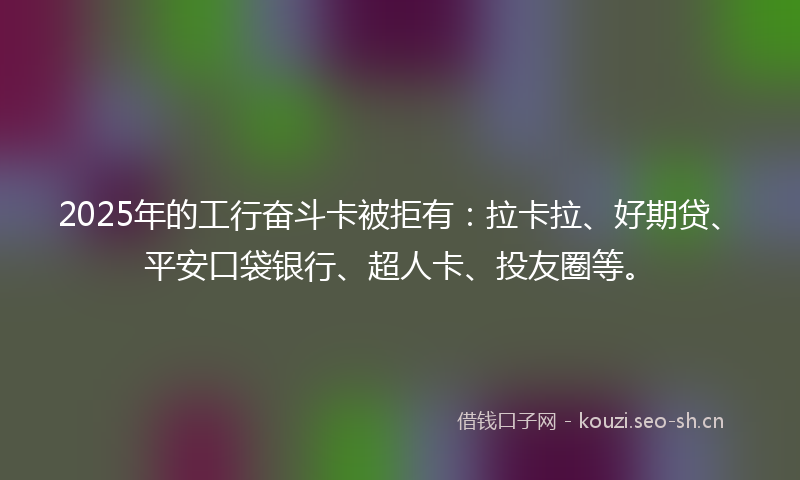 2025年的工行奋斗卡被拒有：拉卡拉、好期贷、平安口袋银行、超人卡、投友圈等。