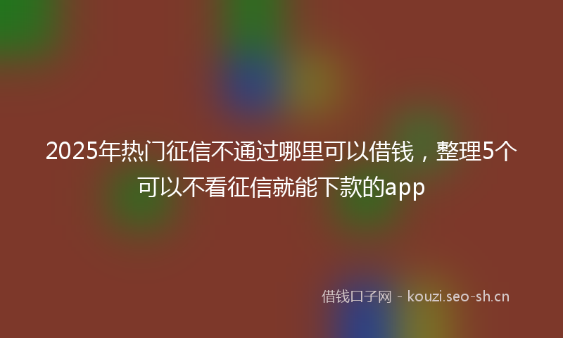 2025年热门征信不通过哪里可以借钱，整理5个可以不看征信就能下款的app