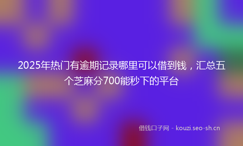 2025年热门有逾期记录哪里可以借到钱，汇总五个芝麻分700能秒下的平台