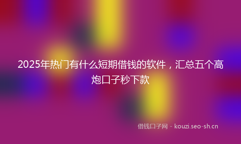 2025年热门有什么短期借钱的软件，汇总五个高炮口子秒下款