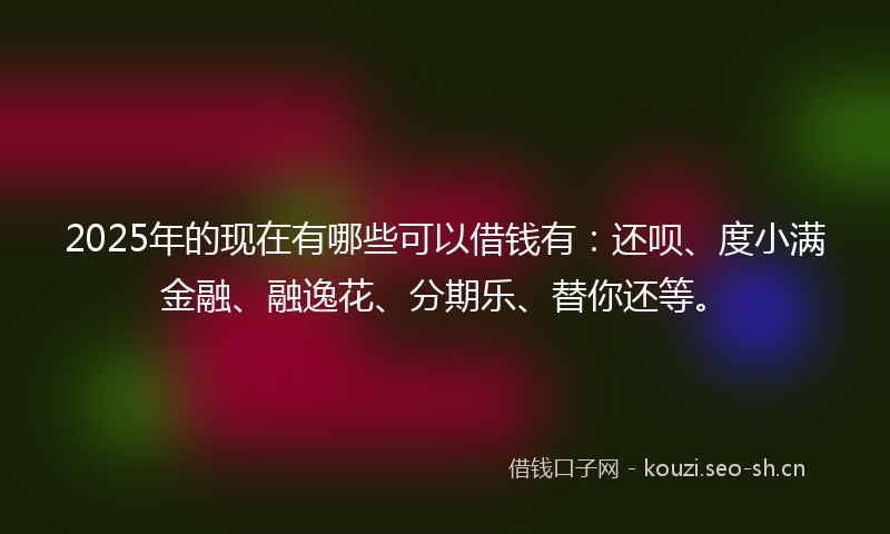 2025年的现在有哪些可以借钱有：还呗、度小满金融、融逸花、分期乐、替你还等。