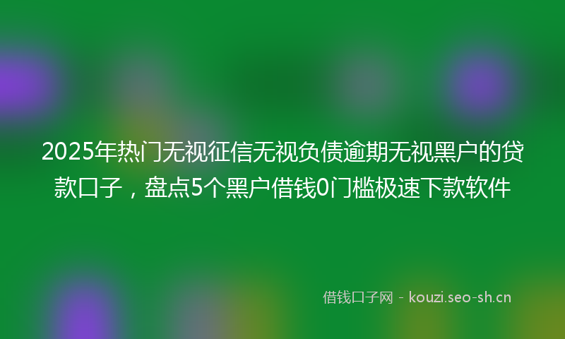 2025年热门无视征信无视负债逾期无视黑户的贷款口子，盘点5个黑户借钱0门槛极速下款软件
