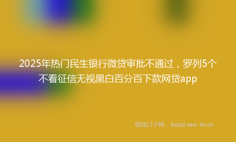 2025年热门民生银行微贷审批不通过，罗列5个不看征信无视黑白百分百下款网贷app