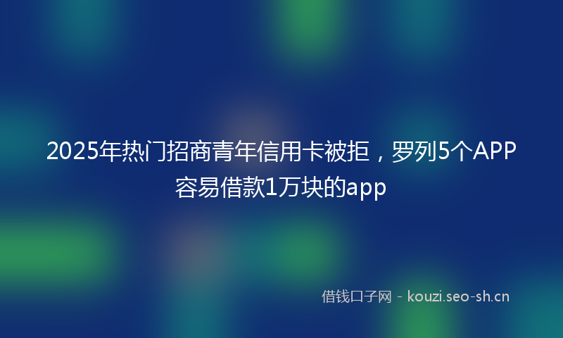 2025年热门招商青年信用卡被拒，罗列5个APP容易借款1万块的app