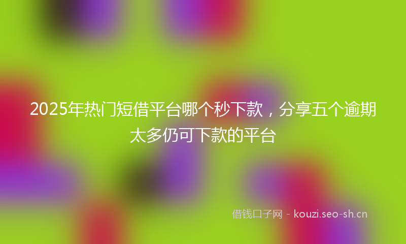 2025年热门短借平台哪个秒下款，分享五个逾期太多仍可下款的平台