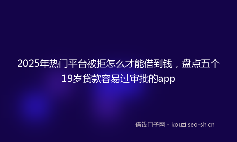 2025年热门平台被拒怎么才能借到钱，盘点五个19岁贷款容易过审批的app