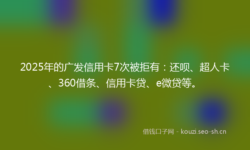 2025年的广发信用卡7次被拒有：还呗、超人卡、360借条、信用卡贷、e微贷等。