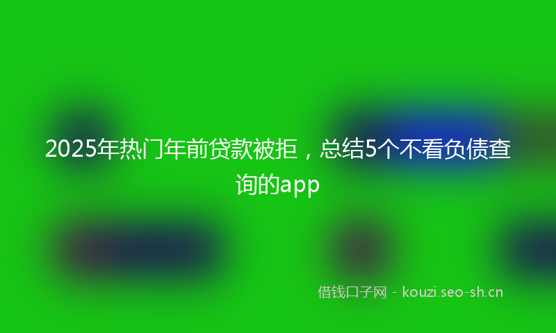 2025年热门年前贷款被拒，总结5个不看负债查询的app