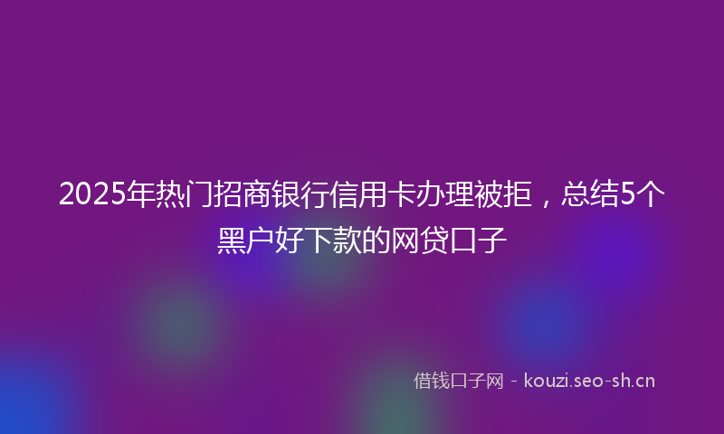 2025年热门招商银行信用卡办理被拒，总结5个黑户好下款的网贷口子