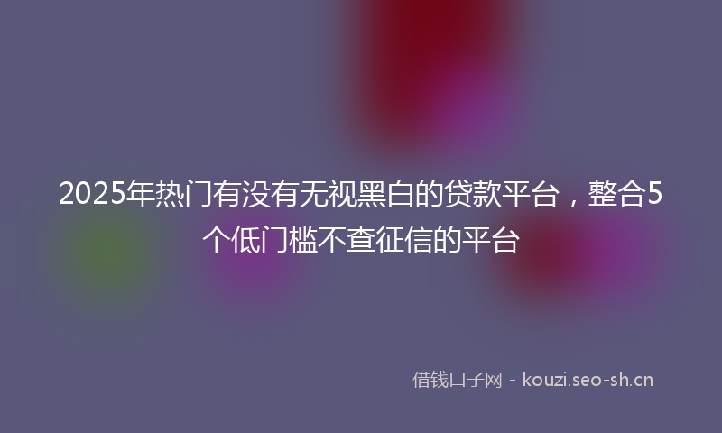 2025年热门有没有无视黑白的贷款平台，整合5个低门槛不查征信的平台